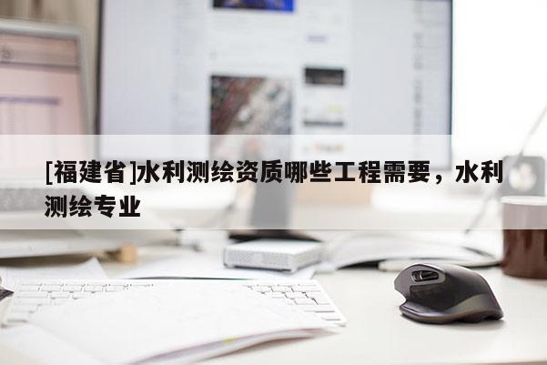 [福建省]水利測繪資質哪些工程需要，水利測繪專業