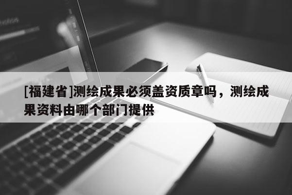 [福建省]測繪成果必須蓋資質章嗎，測繪成果資料由哪個部門提供