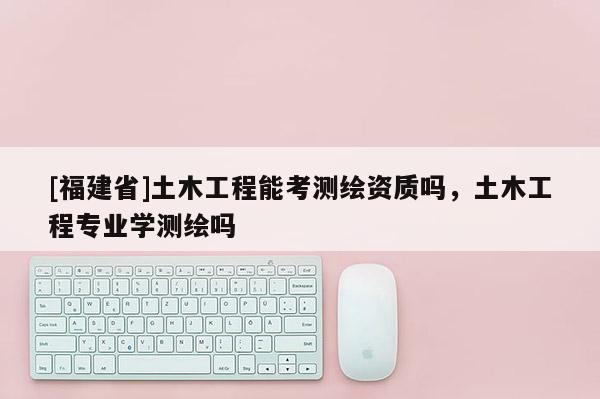 [福建省]土木工程能考測(cè)繪資質(zhì)嗎，土木工程專業(yè)學(xué)測(cè)繪嗎