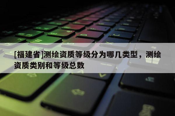 [福建省]測繪資質等級分為哪幾類型，測繪資質類別和等級總數