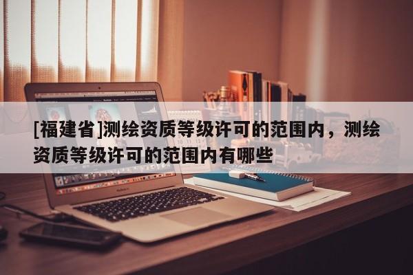 [福建省]測(cè)繪資質(zhì)等級(jí)許可的范圍內(nèi)，測(cè)繪資質(zhì)等級(jí)許可的范圍內(nèi)有哪些