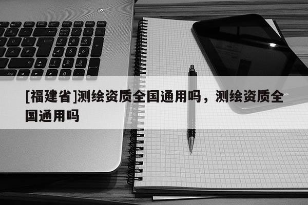 [福建省]測繪資質全國通用嗎，測繪資質全國通用嗎