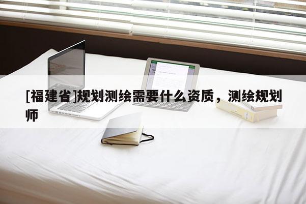 [福建省]規劃測繪需要什么資質，測繪規劃師