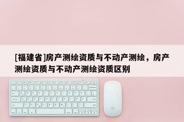 [福建省]房產測繪資質與不動產測繪，房產測繪資質與不動產測繪資質區別