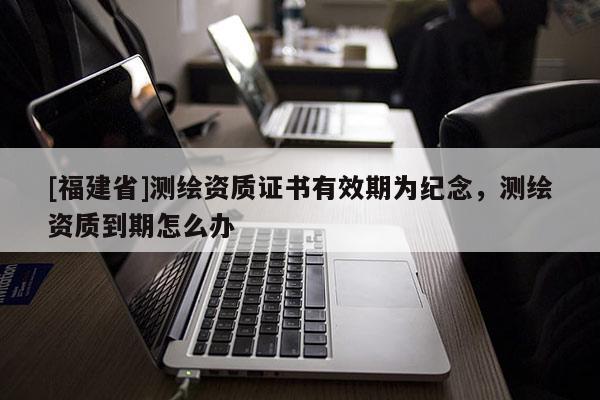 [福建省]測繪資質證書有效期為紀念，測繪資質到期怎么辦
