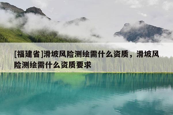 [福建省]滑坡風險測繪需什么資質(zhì)，滑坡風險測繪需什么資質(zhì)要求