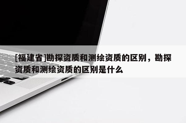 [福建省]勘探資質和測繪資質的區別，勘探資質和測繪資質的區別是什么