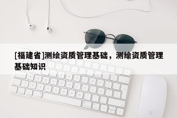 [福建省]測繪資質管理基礎，測繪資質管理基礎知識