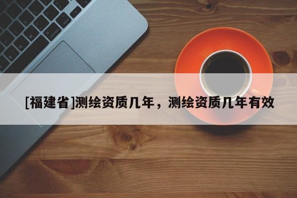 [福建省]測繪資質幾年，測繪資質幾年有效
