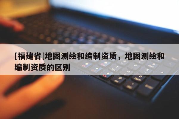 [福建省]地圖測繪和編制資質，地圖測繪和編制資質的區別