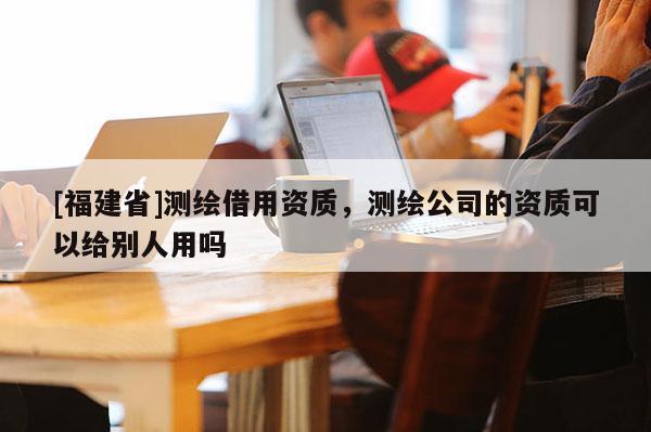 [福建省]測繪借用資質，測繪公司的資質可以給別人用嗎