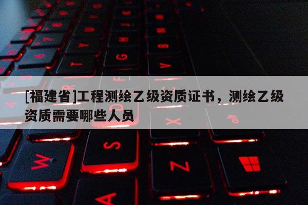 [福建省]工程測繪乙級資質證書，測繪乙級資質需要哪些人員