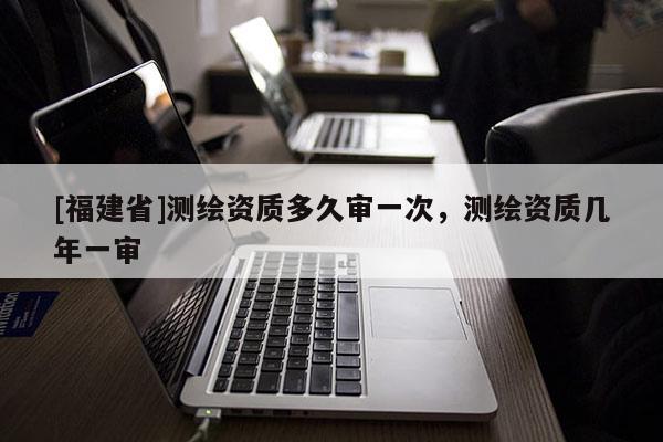 [福建省]測繪資質多久審一次，測繪資質幾年一審