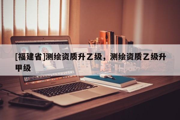 [福建省]測繪資質升乙級，測繪資質乙級升甲級