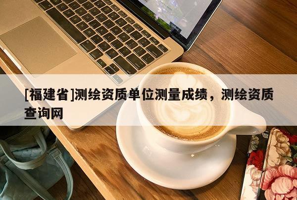 [福建省]測繪資質單位測量成績，測繪資質查詢網