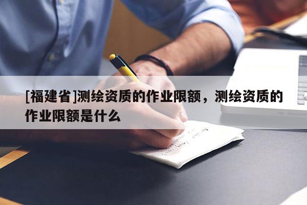 [福建省]測繪資質的作業限額，測繪資質的作業限額是什么