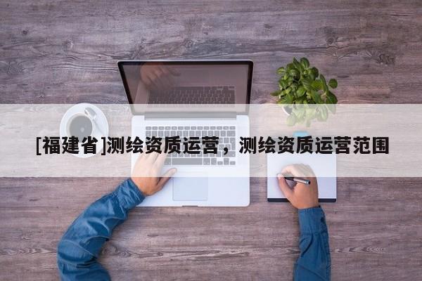 [福建省]測繪資質運營，測繪資質運營范圍