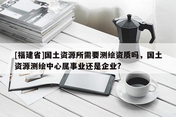 [福建省]國土資源所需要測繪資質嗎，國土資源測繪中心屬事業還是企業?