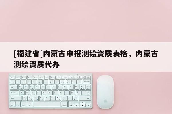 [福建省]內(nèi)蒙古申報(bào)測(cè)繪資質(zhì)表格，內(nèi)蒙古測(cè)繪資質(zhì)代辦