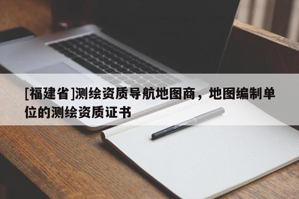 [福建省]測繪資質導航地圖商，地圖編制單位的測繪資質證書