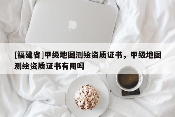[福建省]甲級地圖測繪資質證書，甲級地圖測繪資質證書有用嗎