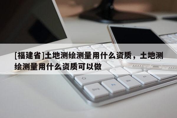 [福建省]土地測繪測量用什么資質，土地測繪測量用什么資質可以做