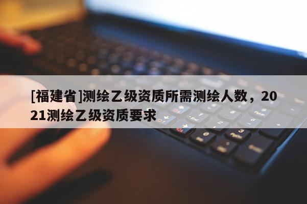 [福建省]測繪乙級資質所需測繪人數，2021測繪乙級資質要求