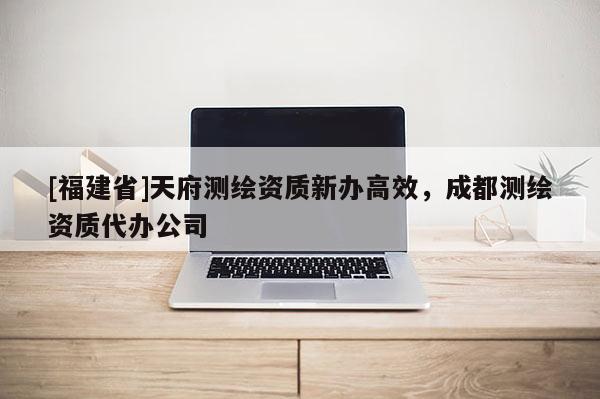 [福建省]天府測繪資質新辦高效，成都測繪資質代辦公司