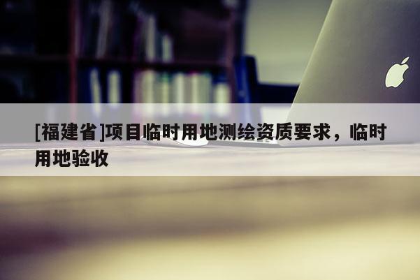 [福建省]項目臨時用地測繪資質要求，臨時用地驗收