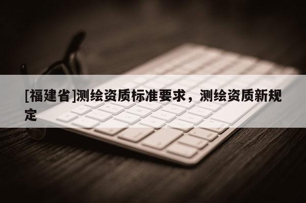[福建省]測繪資質標準要求，測繪資質新規定