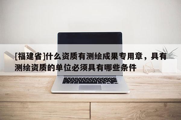 [福建省]什么資質有測繪成果專用章，具有測繪資質的單位必須具有哪些條件