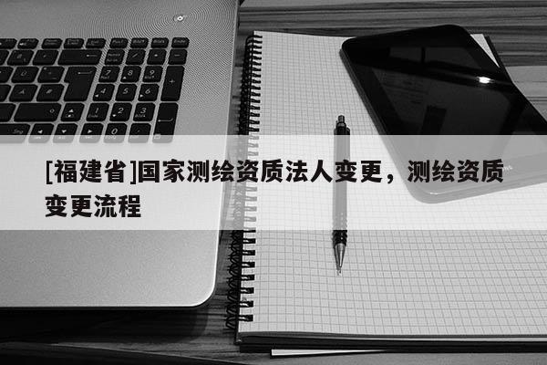 [福建省]國家測繪資質法人變更，測繪資質變更流程