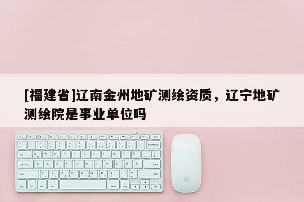 [福建省]遼南金州地礦測繪資質，遼寧地礦測繪院是事業單位嗎