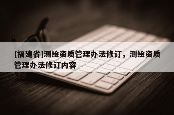 [福建省]測繪資質管理辦法修訂，測繪資質管理辦法修訂內容