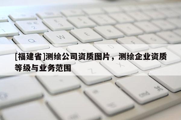 [福建省]測繪公司資質(zhì)圖片，測繪企業(yè)資質(zhì)等級與業(yè)務(wù)范圍