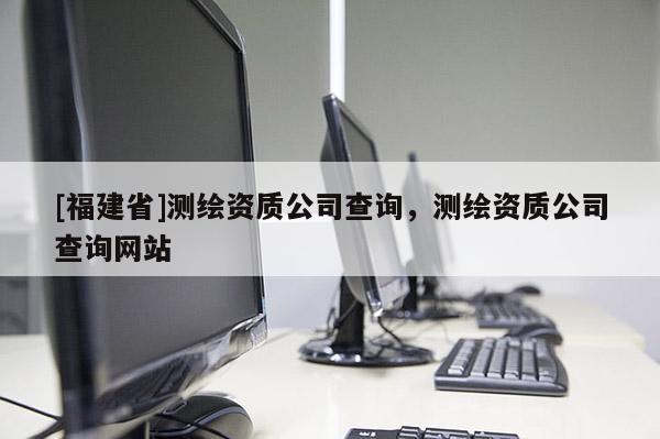 [福建省]測繪資質公司查詢，測繪資質公司查詢網站