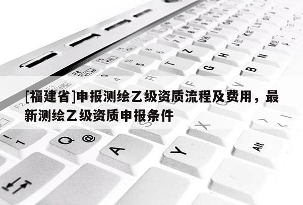 [福建省]申報測繪乙級資質流程及費用，最新測繪乙級資質申報條件