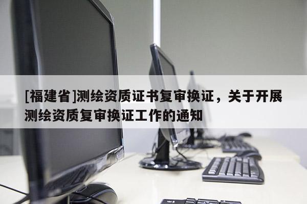 [福建省]測(cè)繪資質(zhì)證書復(fù)審換證，關(guān)于開展測(cè)繪資質(zhì)復(fù)審換證工作的通知