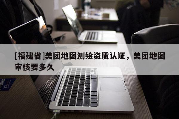 [福建省]美團地圖測繪資質認證，美團地圖審核要多久