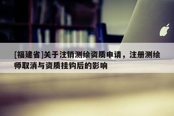 [福建省]關于注銷測繪資質(zhì)申請，注冊測繪師取消與資質(zhì)掛鉤后的影響