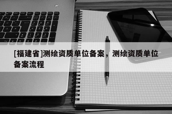 [福建省]測繪資質(zhì)單位備案，測繪資質(zhì)單位備案流程