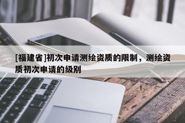[福建省]初次申請測繪資質的限制，測繪資質初次申請的級別