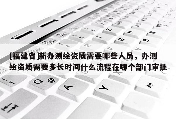[福建省]新辦測繪資質需要哪些人員，辦測繪資質需要多長時間什么流程在哪個部門審批