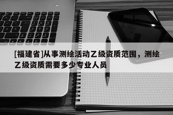 [福建省]從事測繪活動乙級資質范圍，測繪乙級資質需要多少專業人員