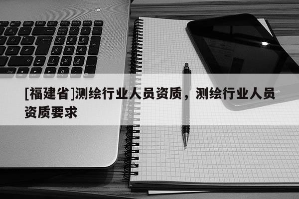 [福建省]測繪行業人員資質，測繪行業人員資質要求
