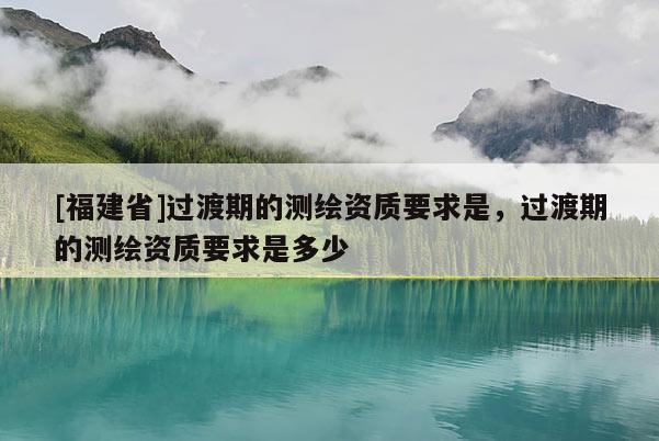 [福建省]過渡期的測(cè)繪資質(zhì)要求是，過渡期的測(cè)繪資質(zhì)要求是多少