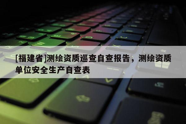 [福建省]測繪資質巡查自查報告，測繪資質單位安全生產自查表