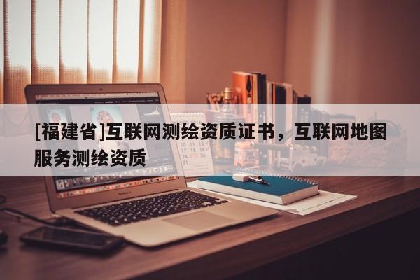 [福建省]互聯網測繪資質證書，互聯網地圖服務測繪資質