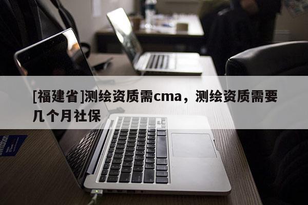 [福建省]測繪資質(zhì)需cma，測繪資質(zhì)需要幾個月社保