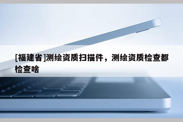 [福建省]測繪資質掃描件，測繪資質檢查都檢查啥